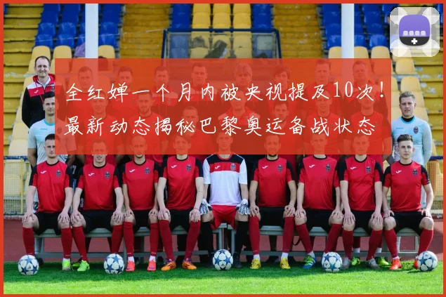 全红婵一个月内被央视提及10次！最新动态揭秘巴黎奥运备战状态