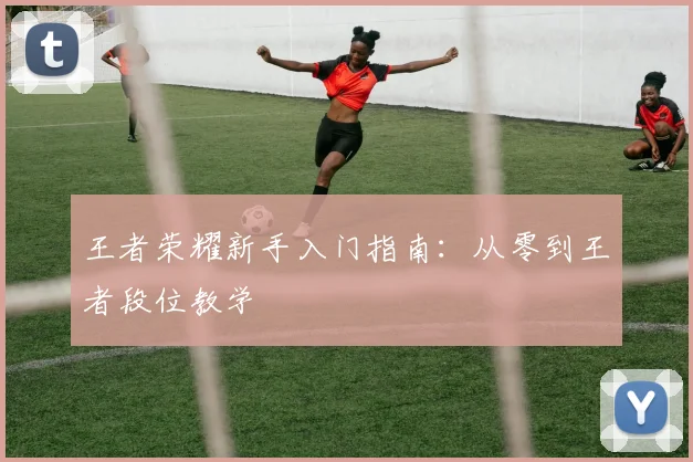 王者荣耀新手入门指南：从零到王者段位教学