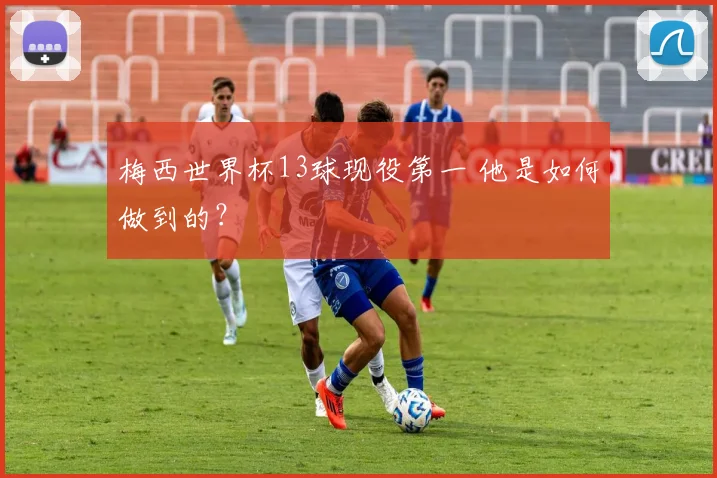 梅西世界杯13球现役第一 他是如何做到的?