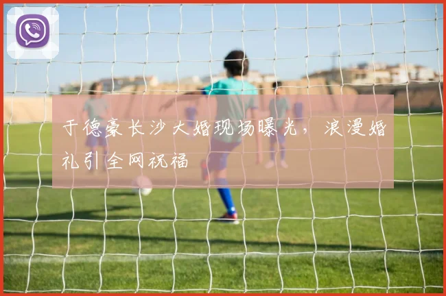 于德豪长沙大婚现场曝光，浪漫婚礼引全网祝福