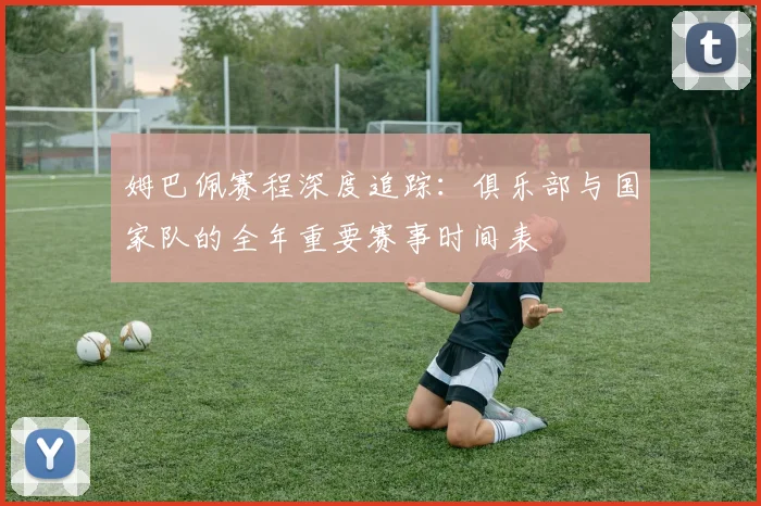 姆巴佩赛程深度追踪：俱乐部与国家队的全年重要赛事时间表