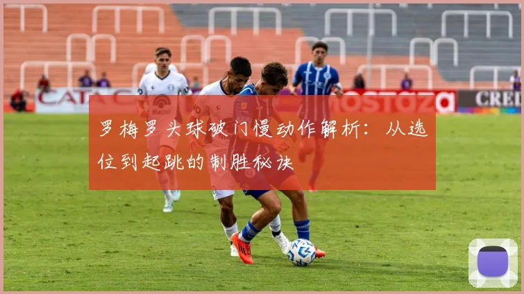 罗梅罗头球破门慢动作解析：从选位到起跳的制胜秘诀