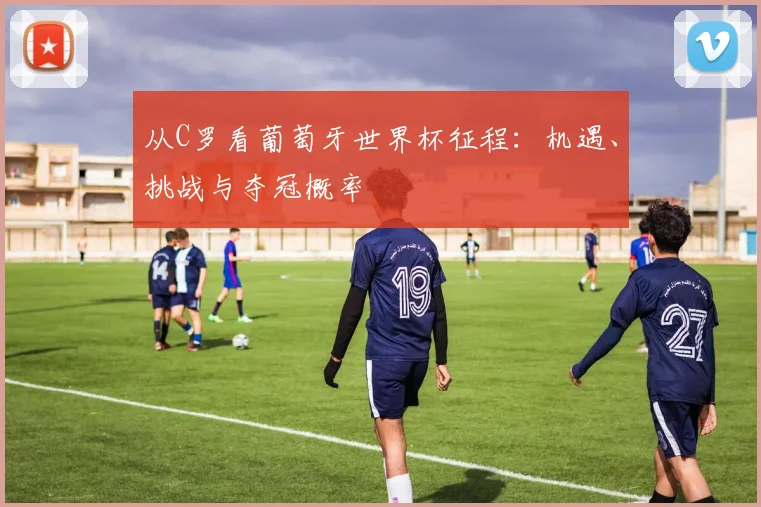 从C罗看葡萄牙世界杯征程：机遇、挑战与夺冠概率