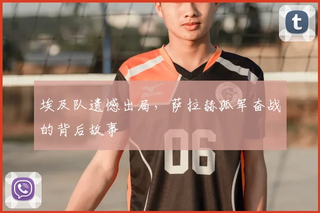 埃及队遗憾出局,萨拉赫孤军奋战的背后故事