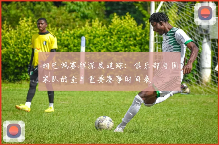 姆巴佩赛程深度追踪：俱乐部与国家队的全年重要赛事时间表