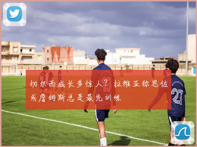 切尔西成长多惊人？拉维亚称恩佐或詹姆斯总是最先训练