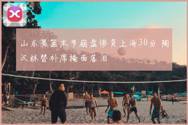山东男篮末节崩盘惨负上海30分 陶汉林替补席掩面落泪