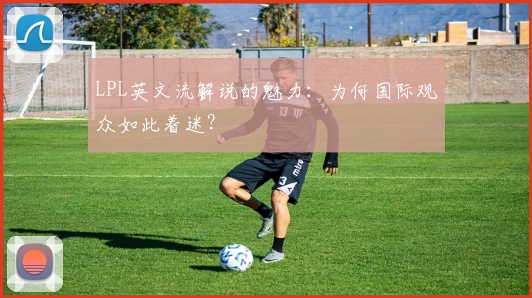 LPL英文流解说的魅力：为何国际观众如此着迷？