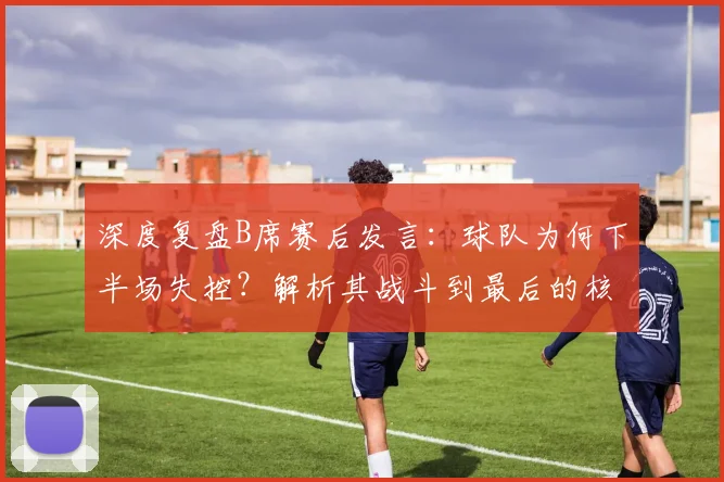 深度复盘B席赛后发言：球队为何下半场失控？解析其战斗到最后的核心承诺与深层含义