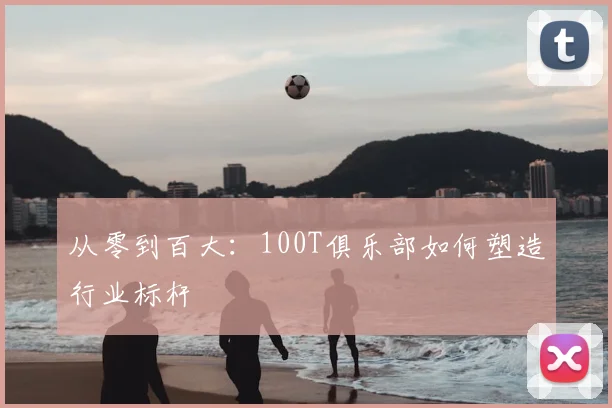 从零到百大:100T俱乐部如何塑造行业标杆