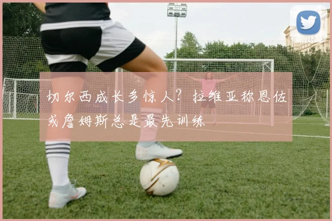 切尔西成长多惊人?拉维亚称恩佐或詹姆斯总是最先训练